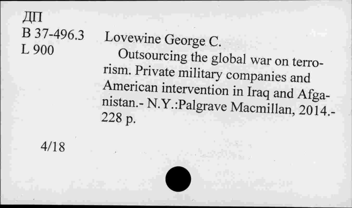 ﻿ДП
В 37-496.3
L900
Love wine George С.
Outsourcing the global war on terrorism. Private military companies and American intervention in Iraq and Afganistan.- N.Y.:Palgrave Macmillan, 2014.-228 p.
4/18